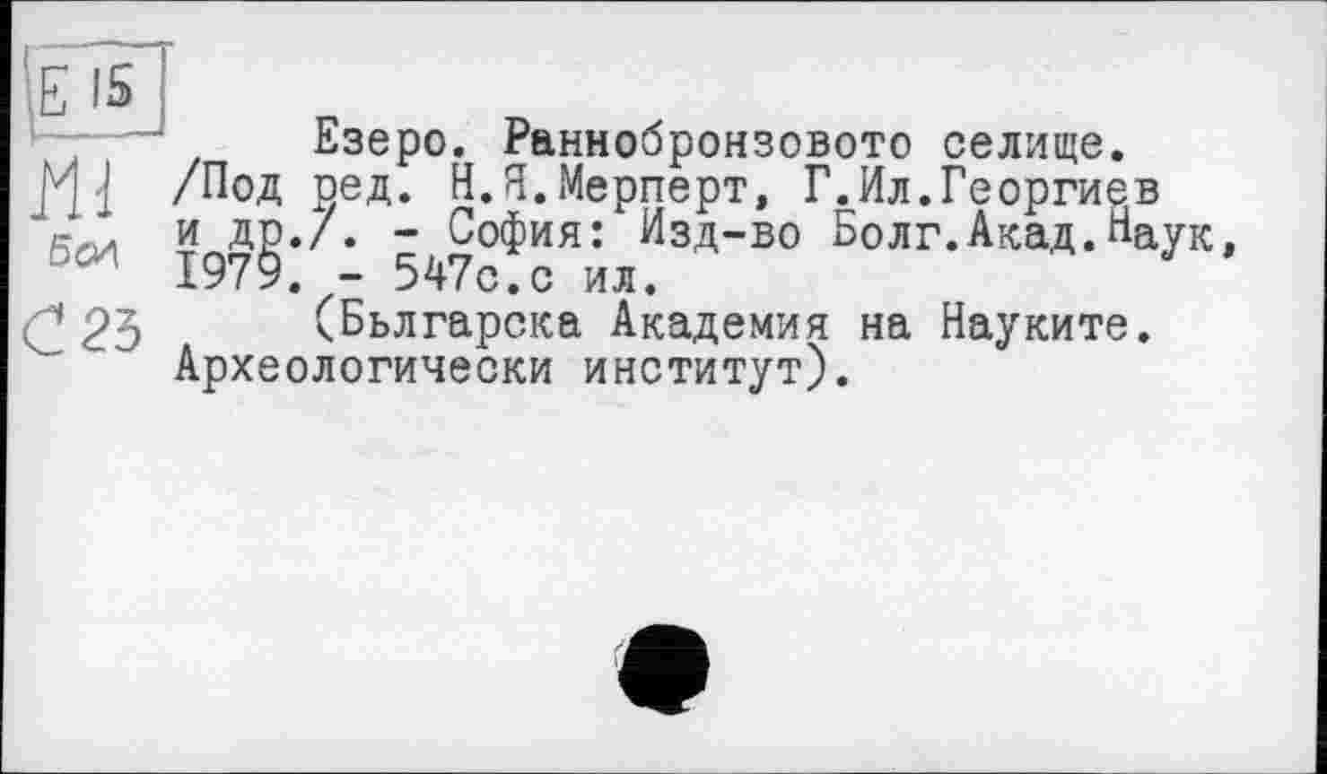 ﻿Е 15
Езеро. Раннобронзовото селище.
I /Под оед. Н.Я.Мерперт, Г.Ил.Георгиев
У ДР*/* " София: Изд-во Болг.Акад.Наук, '	1979. - 547с.с ил.
С 25 (Бьлгарска Академия на Науките.
Археологически институт).